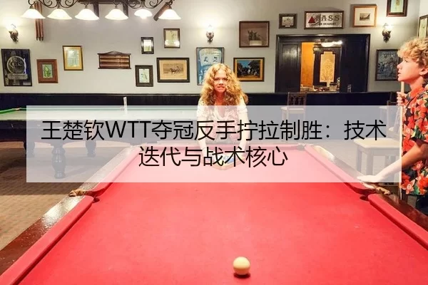 王楚钦WTT夺冠反手拧拉制胜：技术迭代与战术核心